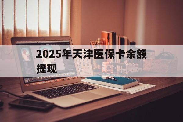 长宁最新2025年天津医保卡余额提现方法分析(最方便真实的长宁2025年天津医保卡余额提现多少方法)